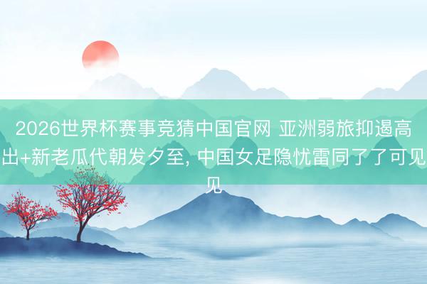 2026世界杯赛事竞猜中国官网 亚洲弱旅抑遏高出+新老瓜代朝发夕至， 中国女足隐忧雷同了了可见