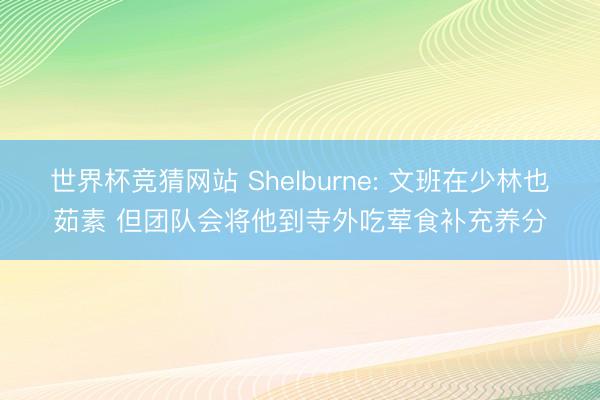 世界杯竞猜网站 Shelburne: 文班在少林也茹素 但团队会将他到寺外吃荤食补充养分