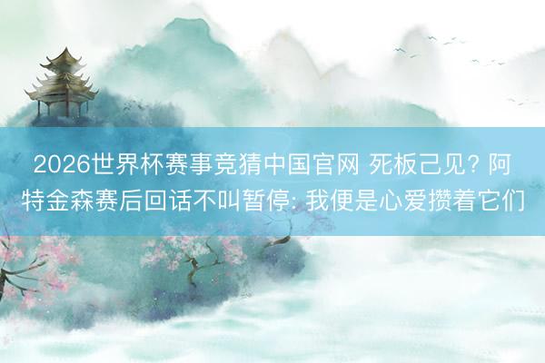 2026世界杯赛事竞猜中国官网 死板己见? 阿特金森赛后回话不叫暂停: 我便是心爱攒着它们