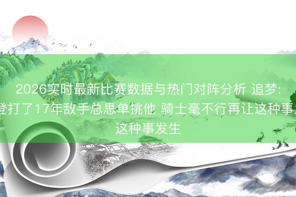 2026实时最新比赛数据与热门对阵分析 追梦: 哈登打了17年敌手总思单挑他 骑士毫不行再让这种事发生