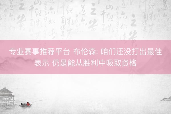 专业赛事推荐平台 布伦森: 咱们还没打出最佳表示 仍是能从胜利中吸取资格