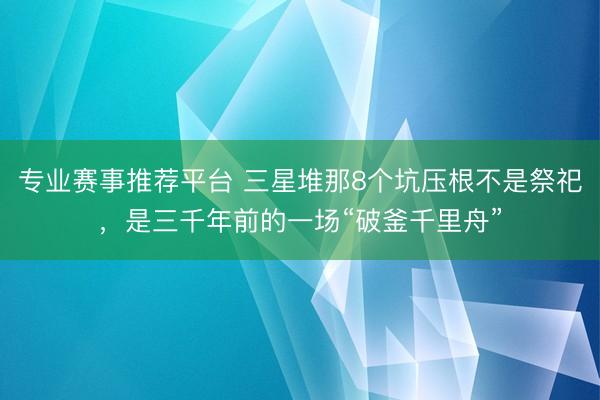 专业赛事推荐平台 三星堆那8个坑压根不是祭祀，是三千年前的一场“破釜千里舟”