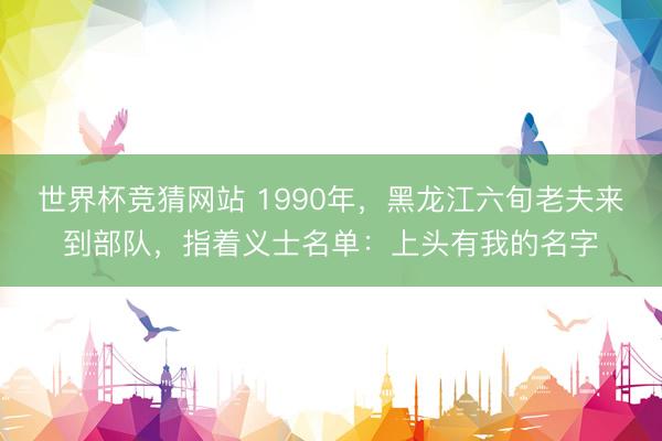 世界杯竞猜网站 1990年，黑龙江六旬老夫来到部队，指着义士名单：上头有我的名字