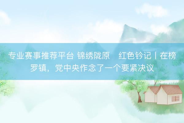 专业赛事推荐平台 锦绣陇原・红色钤记丨在榜罗镇，党中央作念了一个要紧决议