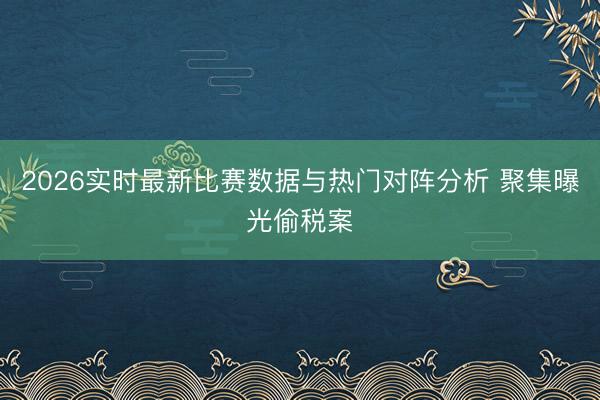 2026实时最新比赛数据与热门对阵分析 聚集曝光偷税案