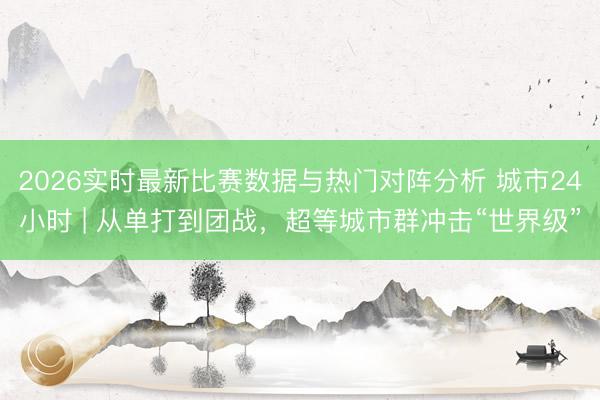 2026实时最新比赛数据与热门对阵分析 城市24小时 | 从单打到团战，超等城市群冲击“世界级”