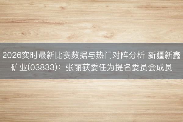 2026实时最新比赛数据与热门对阵分析 新疆新鑫矿业(03833)：张丽获委任为提名委员会成员