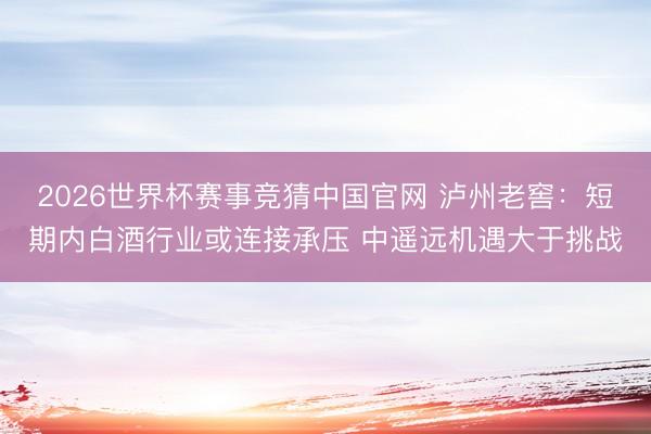 2026世界杯赛事竞猜中国官网 泸州老窖：短期内白酒行业或连接承压 中遥远机遇大于挑战