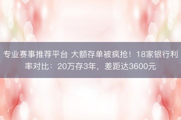 专业赛事推荐平台 大额存单被疯抢！18家银行利率对比：20万存3年，差距达3600元