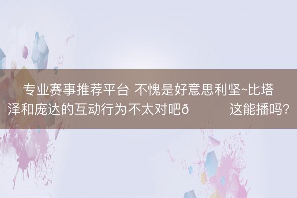 专业赛事推荐平台 不愧是好意思利坚~比塔泽和庞达的互动行为不太对吧💀这能播吗？