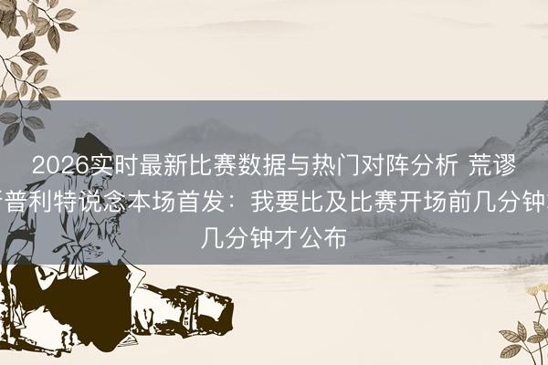 2026实时最新比赛数据与热门对阵分析 荒谬策？斯普利特说念本场首发：我要比及比赛开场前几分钟才公布