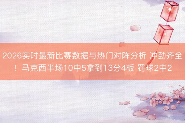 2026实时最新比赛数据与热门对阵分析 冲劲齐全！马克西半场10中5拿到13分4板 罚球2中2