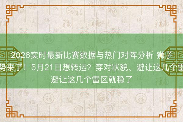 2026实时最新比赛数据与热门对阵分析 狮子座来日运势来了!5月21日想转运?穿对状貌、避让这几个雷区就稳了