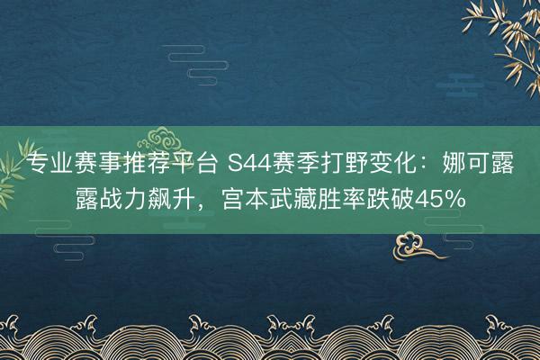 专业赛事推荐平台 S44赛季打野变化：娜可露露战力飙升，宫本武藏胜率跌破45%