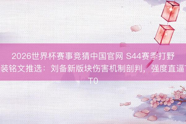 2026世界杯赛事竞猜中国官网 S44赛季打野出装铭文推选：刘备新版块伤害机制剖判，强度直逼T0