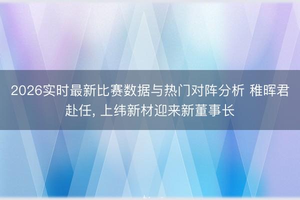 2026实时最新比赛数据与热门对阵分析 稚晖君赴任， 上纬新材迎来新董事长
