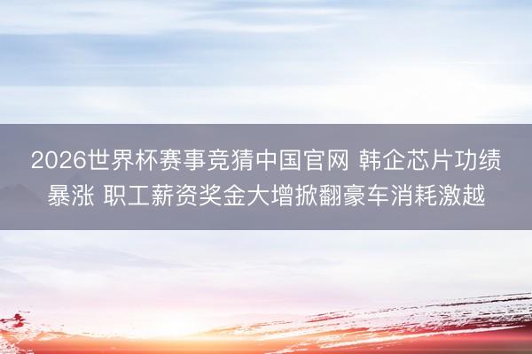 2026世界杯赛事竞猜中国官网 韩企芯片功绩暴涨 职工薪资奖金大增掀翻豪车消耗激越