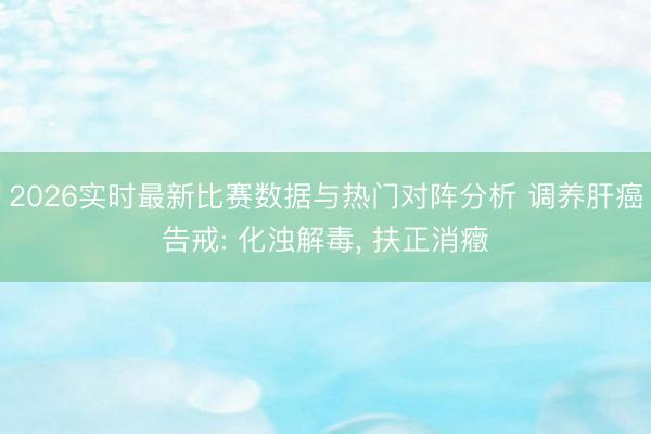 2026实时最新比赛数据与热门对阵分析 调养肝癌告戒: 化浊解毒， 扶正消癥