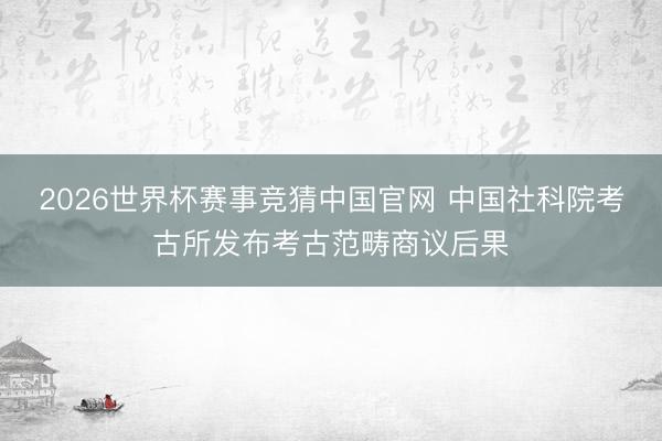 2026世界杯赛事竞猜中国官网 中国社科院考古所发布考古范畴商议后果