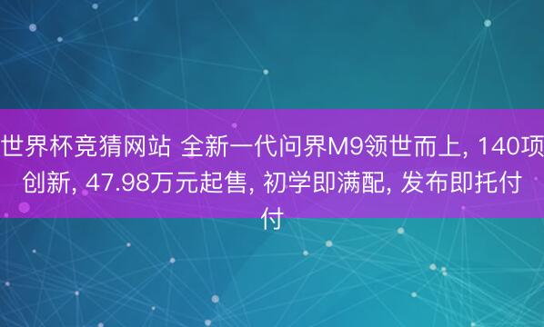 世界杯竞猜网站 全新一代问界M9领世而上， 140项创新， 47.98万元起售， 初学即满配， 发布即托付