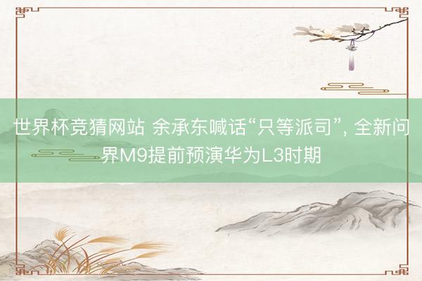 世界杯竞猜网站 余承东喊话“只等派司”, 全新问界M9提前预演华为L3时期