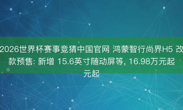 2026世界杯赛事竞猜中国官网 鸿蒙智行尚界H5 改款预售: 新增 15.6英寸随动屏等， 16.98万元起