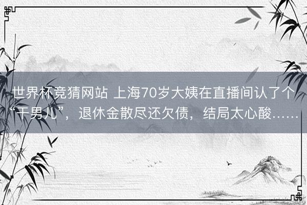 世界杯竞猜网站 上海70岁大姨在直播间认了个“干男儿”，退休金散尽还欠债，结局太心酸……