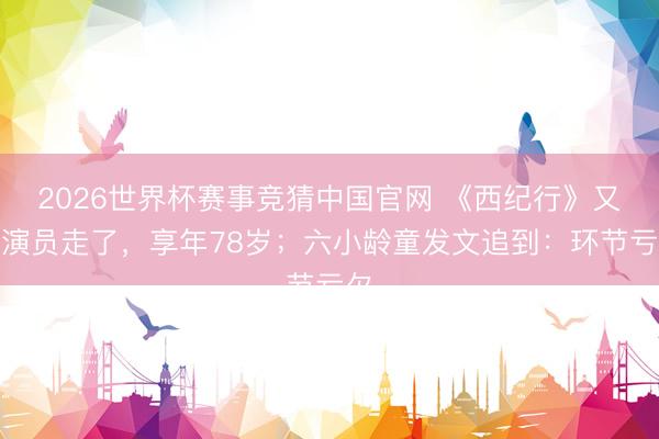 2026世界杯赛事竞猜中国官网 《西纪行》又一演员走了，享年78岁；六小龄童发文追到：环节亏欠