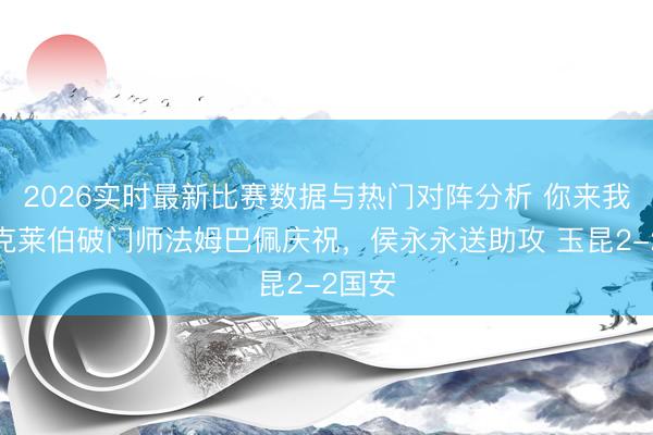 2026实时最新比赛数据与热门对阵分析 你来我往！克莱伯破门师法姆巴佩庆祝，侯永永送助攻 玉昆2-2国安