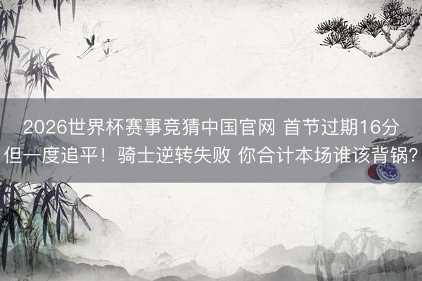 2026世界杯赛事竞猜中国官网 首节过期16分但一度追平！骑士逆转失败 你合计本场谁该背锅？