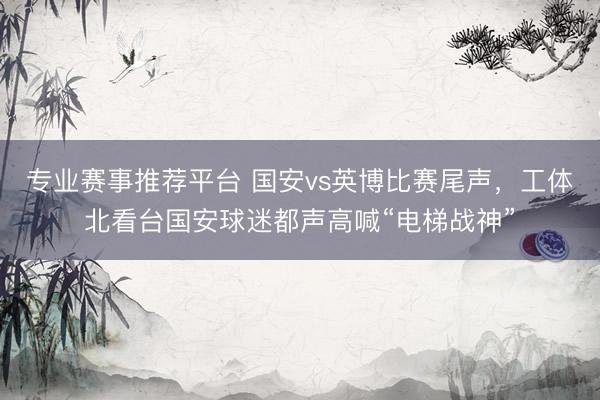 专业赛事推荐平台 国安vs英博比赛尾声，工体北看台国安球迷都声高喊“电梯战神”