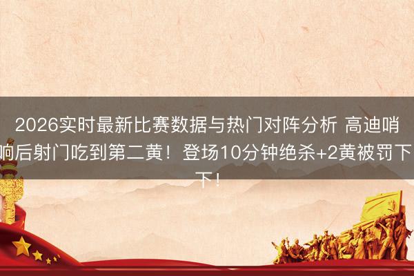 2026实时最新比赛数据与热门对阵分析 高迪哨响后射门吃到第二黄！登场10分钟绝杀+2黄被罚下！