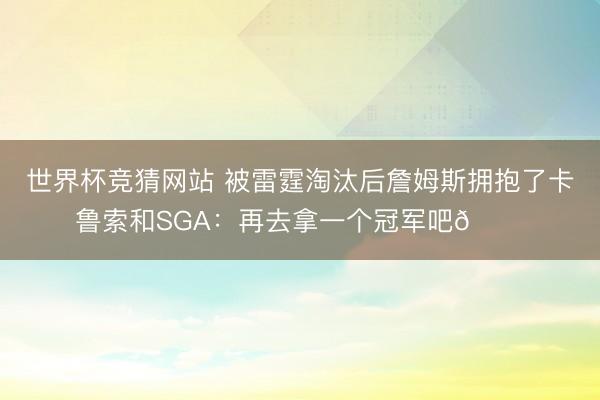 世界杯竞猜网站 被雷霆淘汰后詹姆斯拥抱了卡鲁索和SGA：再去拿一个冠军吧🏆