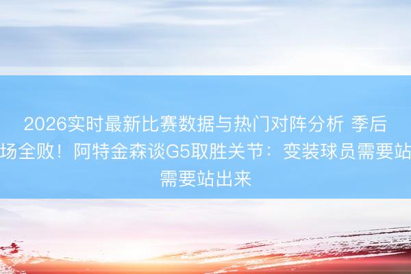 2026实时最新比赛数据与热门对阵分析 季后赛客场全败！阿特金森谈G5取胜关节：变装球员需要站出来