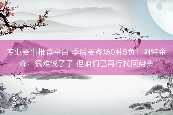 专业赛事推荐平台 季后赛客场0胜5负！阿特金森：很难说了了 但咱们已再行找回势头