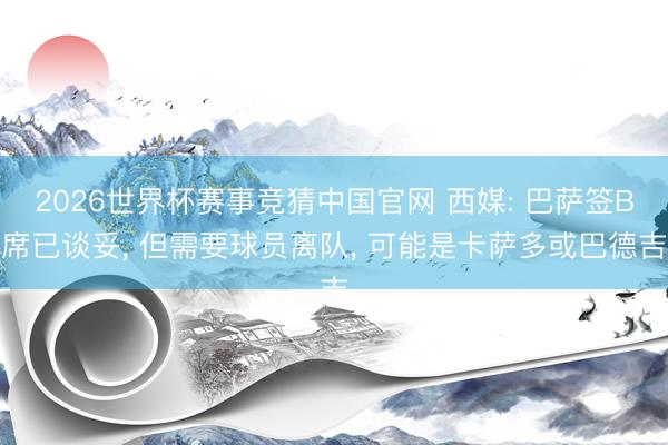 2026世界杯赛事竞猜中国官网 西媒: 巴萨签B席已谈妥, 但需要球员离队, 可能是卡萨多或巴德吉