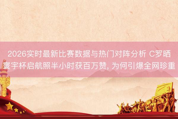 2026实时最新比赛数据与热门对阵分析 C罗晒寰宇杯启航照半小时获百万赞， 为何引爆全网珍重