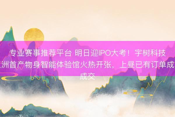 专业赛事推荐平台 明日迎IPO大考！宇树科技亚洲首产物身智能体验馆火热开张，上昼已有订单成交