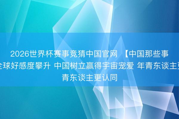 2026世界杯赛事竞猜中国官网 【中国那些事儿】全球好感度攀升 中国树立赢得宇宙宠爱 年青东谈主更认同