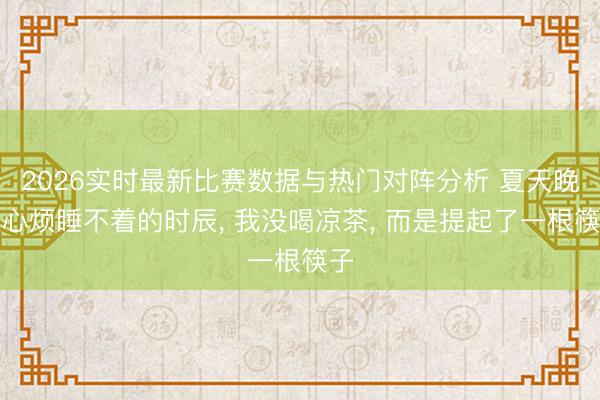2026实时最新比赛数据与热门对阵分析 夏天晚上心烦睡不着的时辰， 我没喝凉茶， 而是提起了一根筷子