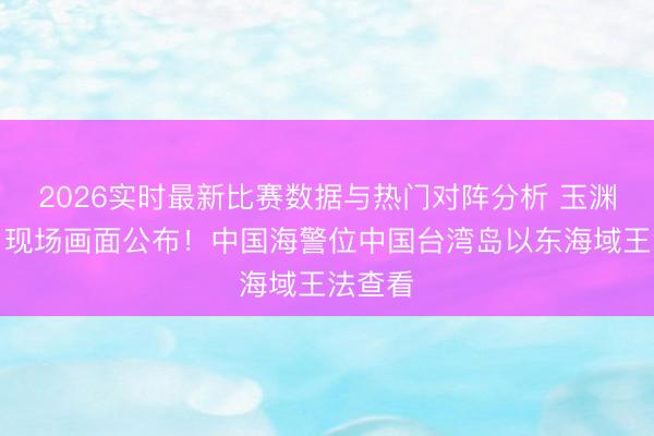 2026实时最新比赛数据与热门对阵分析 玉渊谭天丨现场画面公布！中国海警位中国台湾岛以东海域王法查看