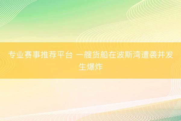 专业赛事推荐平台 一艘货船在波斯湾遭袭并发生爆炸