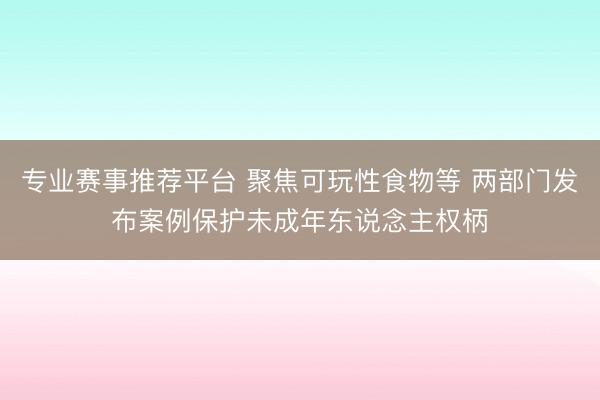 专业赛事推荐平台 聚焦可玩性食物等 两部门发布案例保护未成年东说念主权柄