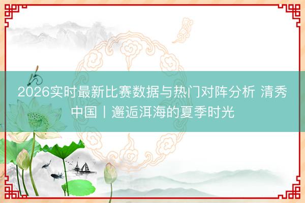 2026实时最新比赛数据与热门对阵分析 清秀中国丨邂逅洱海的夏季时光