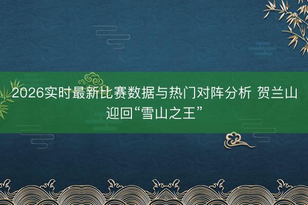 2026实时最新比赛数据与热门对阵分析 贺兰山迎回“雪山之王”