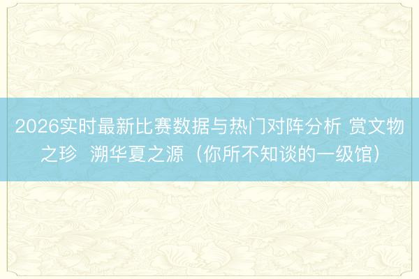 2026实时最新比赛数据与热门对阵分析 赏文物之珍  溯华夏之源（你所不知谈的一级馆）