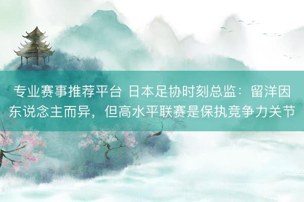 专业赛事推荐平台 日本足协时刻总监：留洋因东说念主而异，但高水平联赛是保执竞争力关节