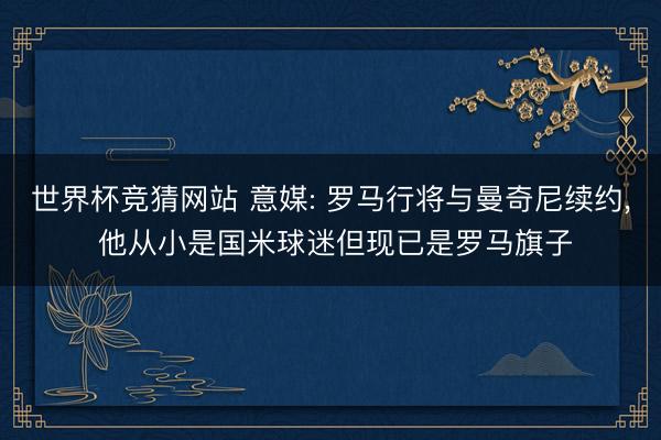 世界杯竞猜网站 意媒: 罗马行将与曼奇尼续约， 他从小是国米球迷但现已是罗马旗子