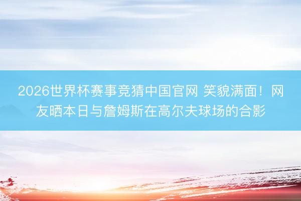 2026世界杯赛事竞猜中国官网 笑貌满面！网友晒本日与詹姆斯