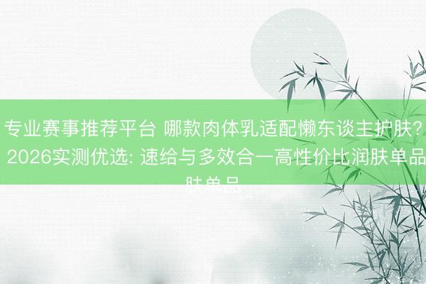 专业赛事推荐平台 哪款肉体乳适配懒东谈主护肤? 2026实测优选: 速给与多效合一高性价比润肤单品